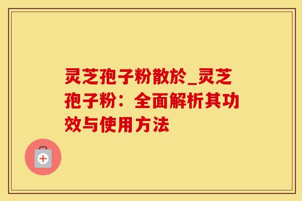 灵芝孢子粉散於_灵芝孢子粉：全面解析其功效与使用方法