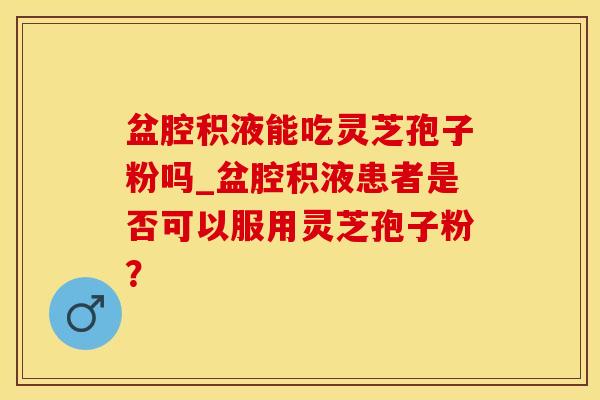 盆腔积液能吃灵芝孢子粉吗_盆腔积液患者是否可以服用灵芝孢子粉？