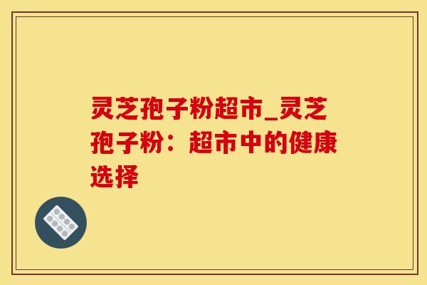 灵芝孢子粉超市_灵芝孢子粉:超市中的健康选择