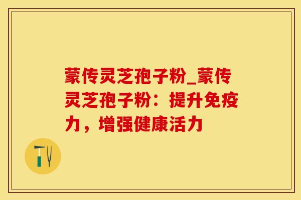 蒙传灵芝孢子粉_蒙传灵芝孢子粉:提升免疫力,增强健康活力