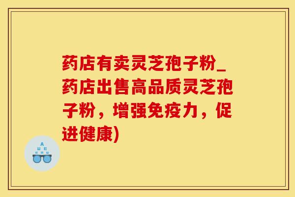 药店有卖灵芝孢子粉_药店出售高品质灵芝孢子粉,增强免疫力,促进健康)