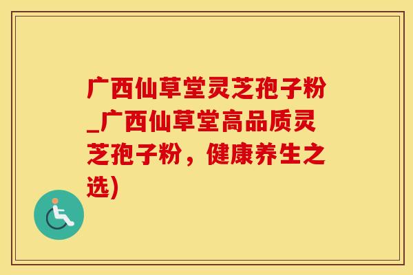 广西仙草堂灵芝孢子粉_广西仙草堂高品质灵芝孢子粉,健康养生之选)