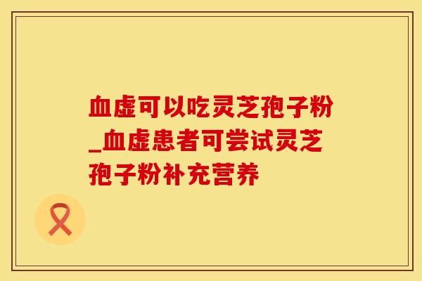 血虚可以吃灵芝孢子粉_血虚患者可尝试灵芝孢子粉补充营养
