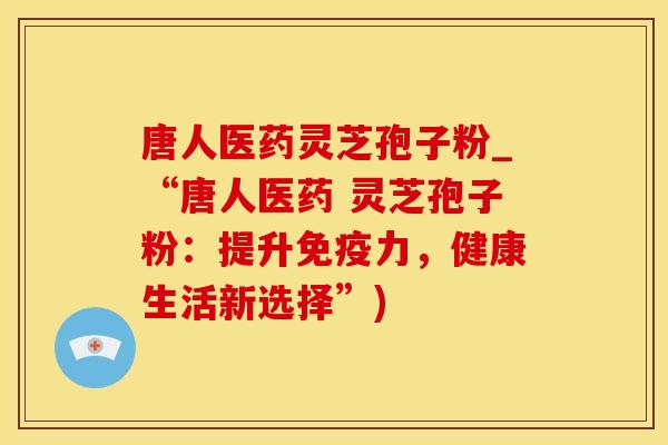 唐人医药灵芝孢子粉_“唐人医药 灵芝孢子粉:提升免疫力,健康生活新选择”)