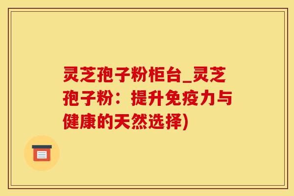 灵芝孢子粉柜台_灵芝孢子粉:提升免疫力与健康的天然选择)