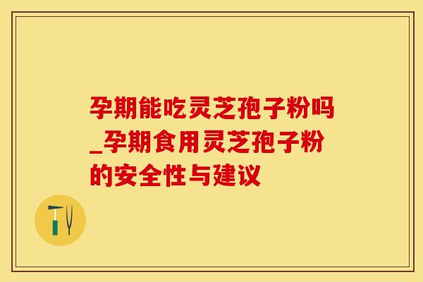 孕期能吃灵芝孢子粉吗_孕期食用灵芝孢子粉的安全性与建议