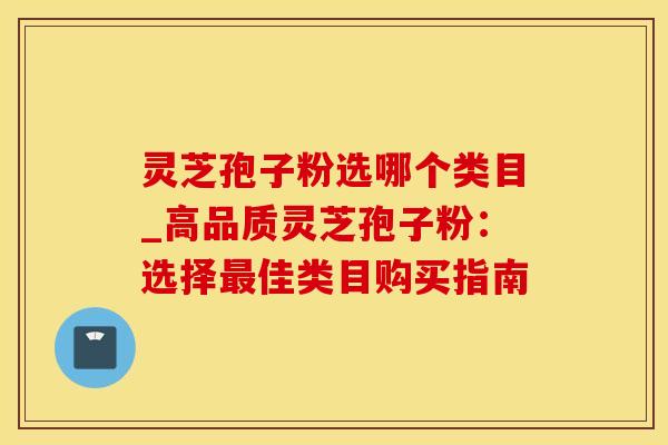 灵芝孢子粉选哪个类目_高品质灵芝孢子粉：选择最佳类目购买指南