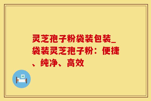 灵芝孢子粉袋装包装_袋装灵芝孢子粉：便捷、纯净、高效