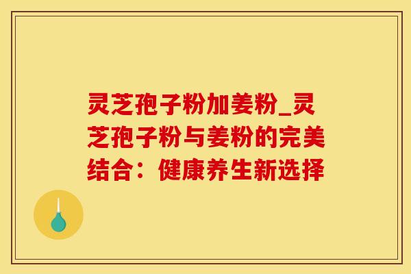 灵芝孢子粉加姜粉_灵芝孢子粉与姜粉的完美结合:健康养生新选择