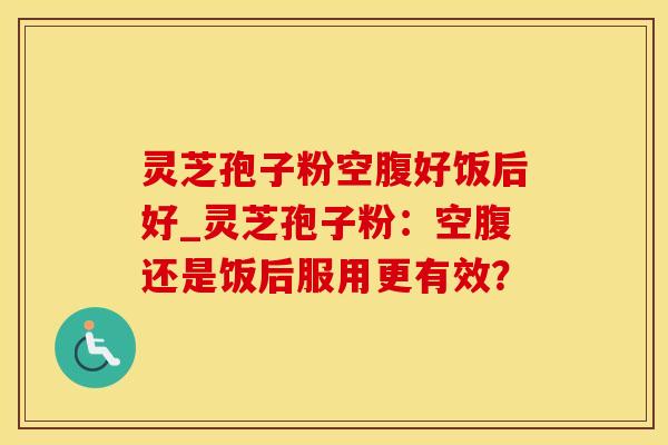灵芝孢子粉空腹好饭后好_灵芝孢子粉：空腹还是饭后服用更有效？