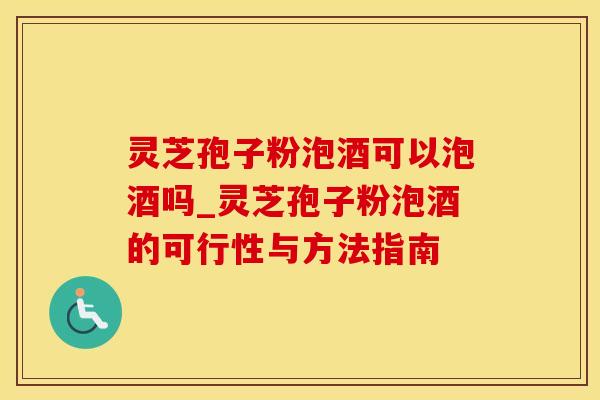 灵芝孢子粉泡酒可以泡酒吗_灵芝孢子粉泡酒的可行性与方法指南
