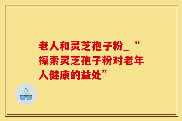 老人和灵芝孢子粉_“探索灵芝孢子粉对老年人健康的益处”