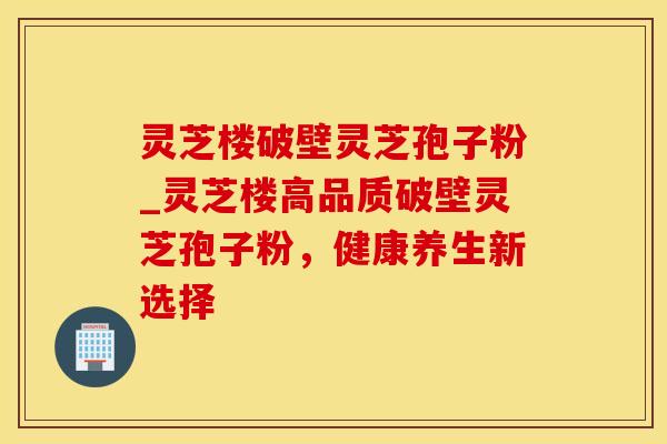 灵芝楼破壁灵芝孢子粉_灵芝楼高品质破壁灵芝孢子粉，健康养生新选择