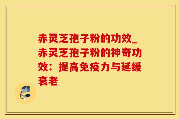 赤灵芝孢子粉的功效_赤灵芝孢子粉的神奇功效：提高免疫力与延缓衰老