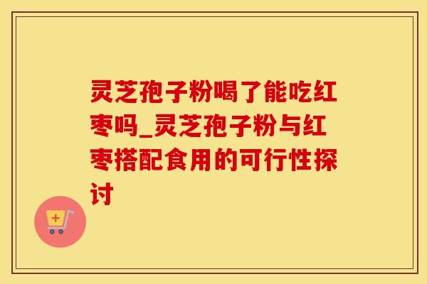 灵芝孢子粉喝了能吃红枣吗_灵芝孢子粉与红枣搭配食用的可行性探讨