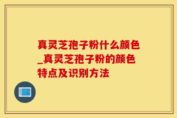 真灵芝孢子粉什么颜色_真灵芝孢子粉的颜色特点及识别方法