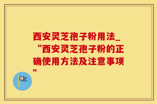 西安灵芝孢子粉用法_“西安灵芝孢子粉的正确使用方法及注意事项”