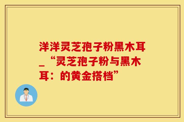 洋洋灵芝孢子粉黑木耳_“灵芝孢子粉与黑木耳：的黄金搭档”