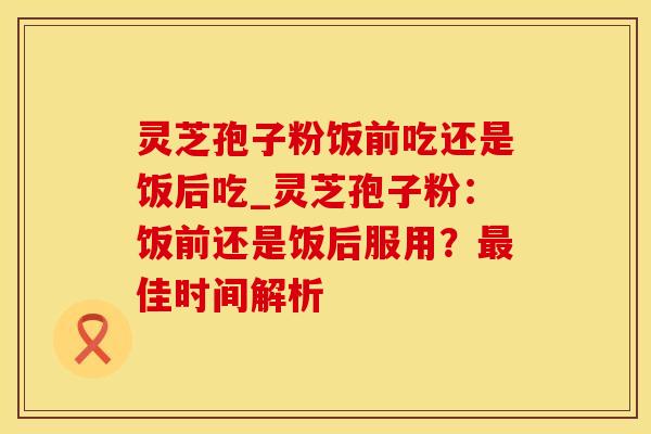 灵芝孢子粉饭前吃还是饭后吃_灵芝孢子粉:饭前还是饭后服用?最佳时间解析