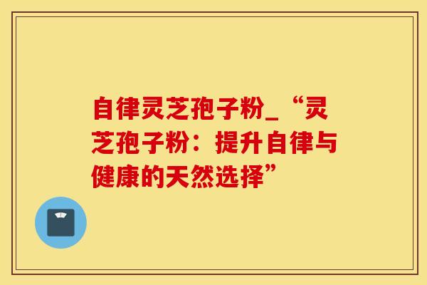 自律灵芝孢子粉_“灵芝孢子粉:提升自律与健康的天然选择”