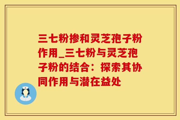 三七粉掺和灵芝孢子粉作用_三七粉与灵芝孢子粉的结合:探索其协同作用与潜在益处