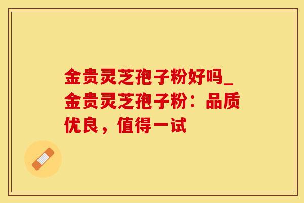 金贵灵芝孢子粉好吗_金贵灵芝孢子粉：品质优良，值得一试