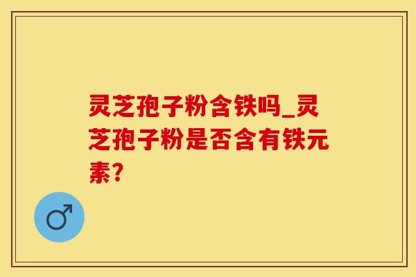 灵芝孢子粉含铁吗_灵芝孢子粉是否含有铁元素？
