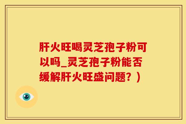 肝火旺喝灵芝孢子粉可以吗_灵芝孢子粉能否缓解肝火旺盛问题?)