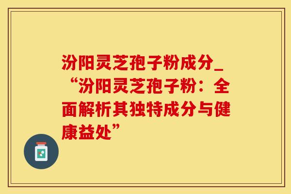 汾阳灵芝孢子粉成分_“汾阳灵芝孢子粉：全面解析其独特成分与健康益处”