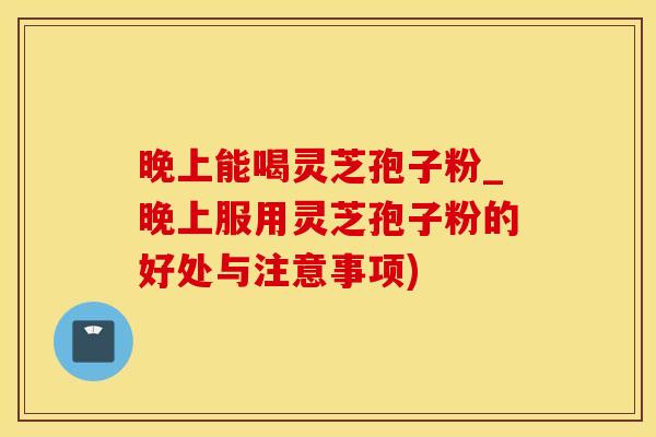 晚上能喝灵芝孢子粉_晚上服用灵芝孢子粉的好处与注意事项)
