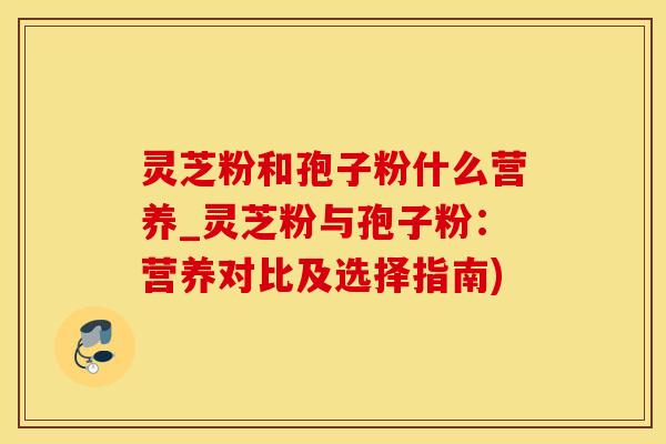 灵芝粉和孢子粉什么营养_灵芝粉与孢子粉:营养对比及选择指南)