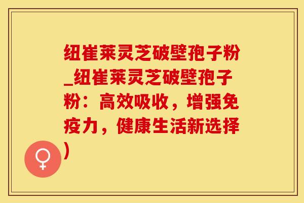 纽崔莱灵芝破壁孢子粉_纽崔莱灵芝破壁孢子粉：高效吸收，增强免疫力，健康生活新选择)
