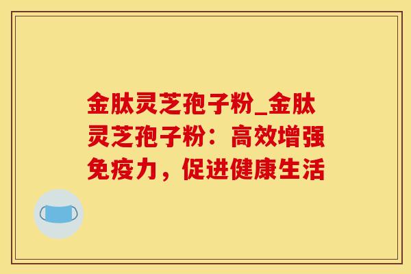 金肽灵芝孢子粉_金肽灵芝孢子粉：高效增强免疫力，促进健康生活
