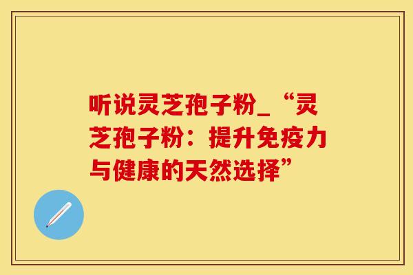 听说灵芝孢子粉_“灵芝孢子粉:提升免疫力与健康的天然选择”