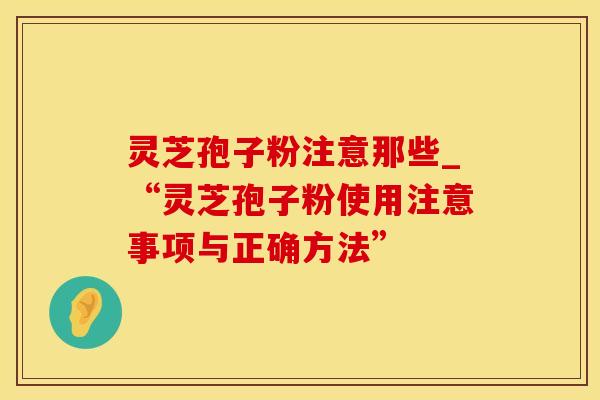 灵芝孢子粉注意那些_“灵芝孢子粉使用注意事项与正确方法”