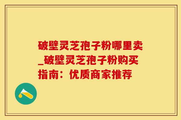 破壁灵芝孢子粉哪里卖_破壁灵芝孢子粉购买指南:优质商家推荐