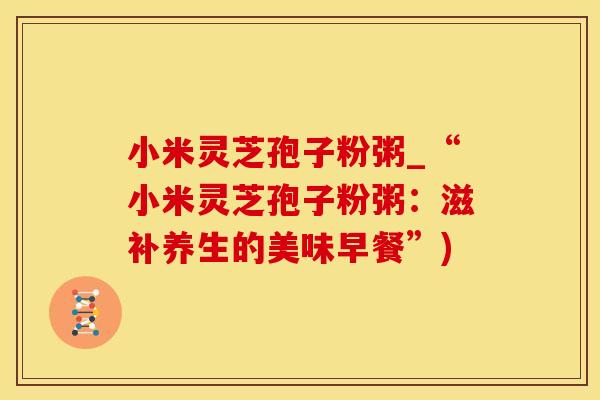 小米灵芝孢子粉粥_“小米灵芝孢子粉粥:滋补养生的美味早餐”)