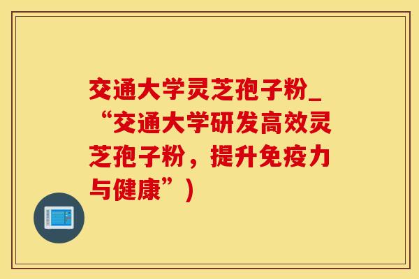 交通大学灵芝孢子粉_“交通大学研发高效灵芝孢子粉,提升免疫力与健康”)