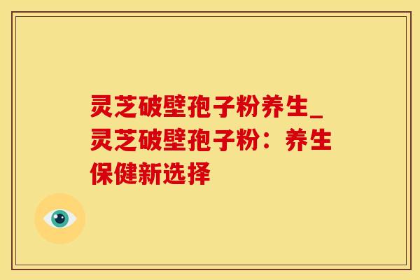 灵芝破壁孢子粉养生_灵芝破壁孢子粉:养生保健新选择