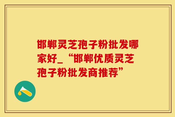 邯郸灵芝孢子粉批发哪家好_“邯郸优质灵芝孢子粉批发商推荐”