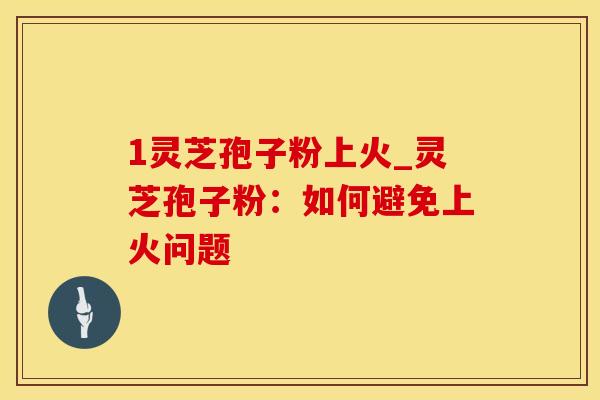 1灵芝孢子粉上火_灵芝孢子粉:如何避免上火问题