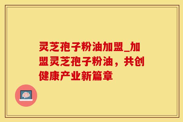 灵芝孢子粉油加盟_加盟灵芝孢子粉油，共创健康产业新篇章
