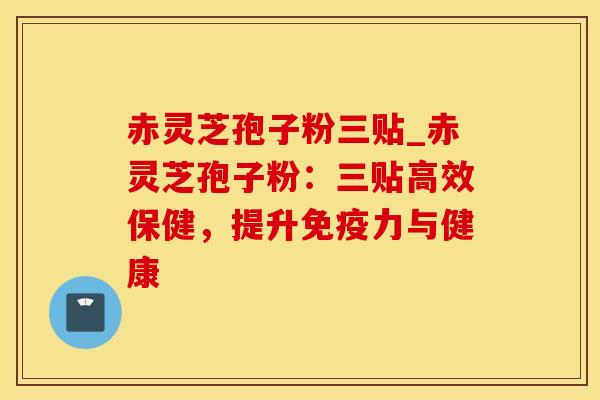 赤灵芝孢子粉三贴_赤灵芝孢子粉：三贴高效保健，提升免疫力与健康