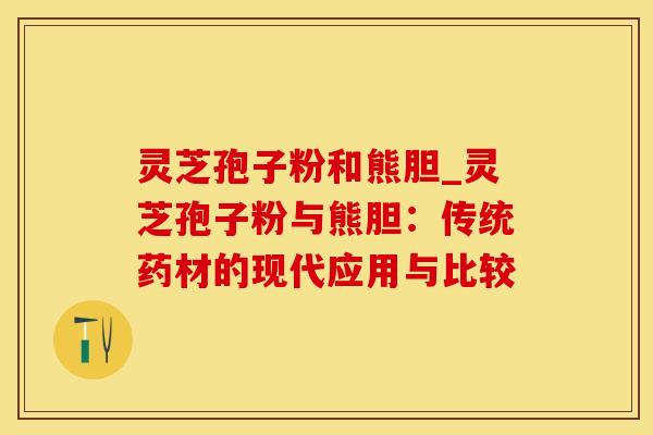 灵芝孢子粉和熊胆_灵芝孢子粉与熊胆:传统药材的现代应用与比较
