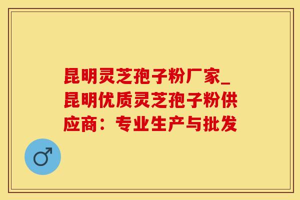 昆明灵芝孢子粉厂家_昆明优质灵芝孢子粉供应商:专业生产与批发