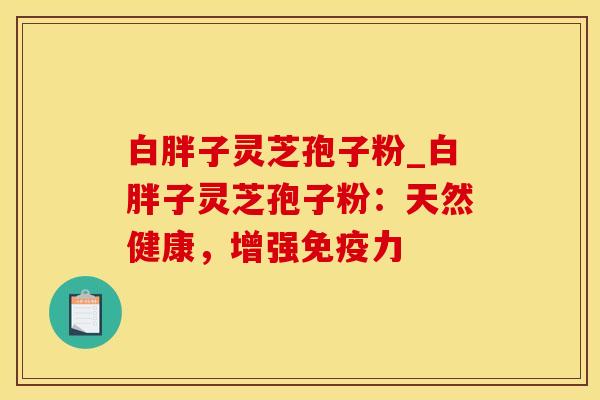 白胖子灵芝孢子粉_白胖子灵芝孢子粉:天然健康,增强免疫力