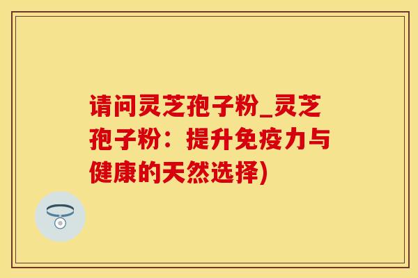 请问灵芝孢子粉_灵芝孢子粉:提升免疫力与健康的天然选择)