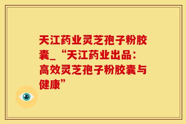 天江药业灵芝孢子粉胶囊_“天江药业出品:高效灵芝孢子粉胶囊与健康”
