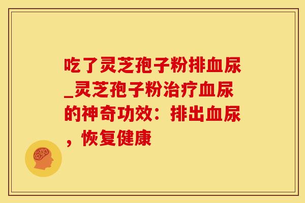 吃了灵芝孢子粉排血尿_灵芝孢子粉治疗血尿的神奇功效:排出血尿,恢复健康
