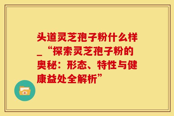 头道灵芝孢子粉什么样_“探索灵芝孢子粉的奥秘：形态、特性与健康益处全解析”
